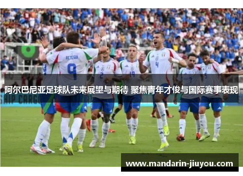 阿尔巴尼亚足球队未来展望与期待 聚焦青年才俊与国际赛事表现